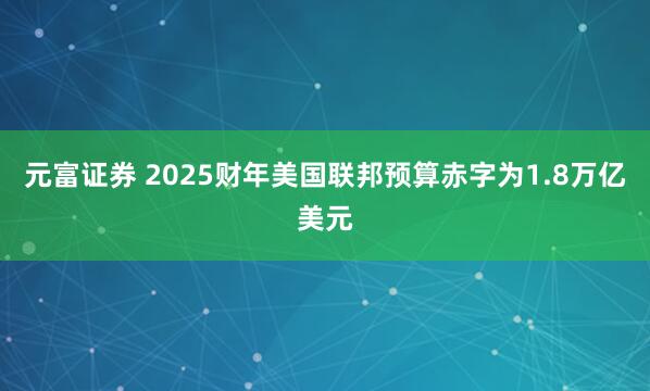 元富证券 2025财年美国联邦预算赤字为1.8万亿美元
